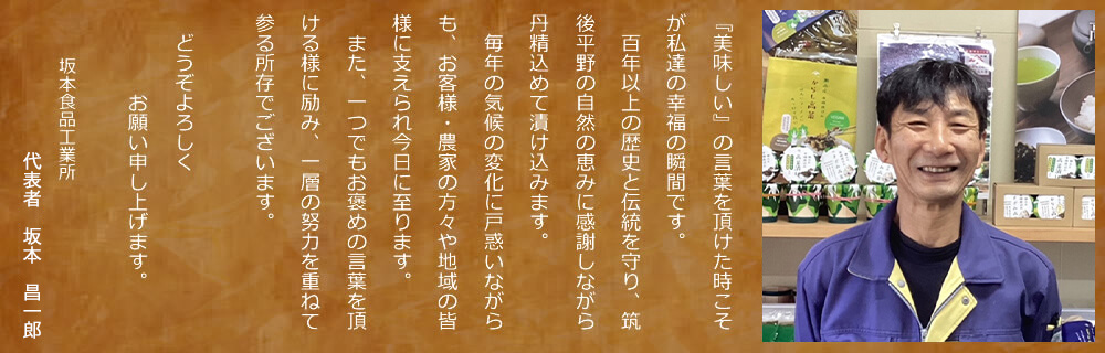 『美味しい』の言葉を頂けた時こそが私達の幸福の瞬間です。／　百年以上の歴史と伝統を守り、筑後平野の自然の恵みに感謝しながら丹精込めて漬け込みます。／　毎年の気候の変化に戸惑いながらも、お客様・農家の方々や地域の皆様に支えられ今日に至ります。 ／　また、一つでもお褒めの言葉を頂ける様に励み、一層の努力を重ねて参る所存でございます。／どうぞよろしくお願い申し上げます。／坂本食品工業所／代表取締役社長　坂本　昌徳
