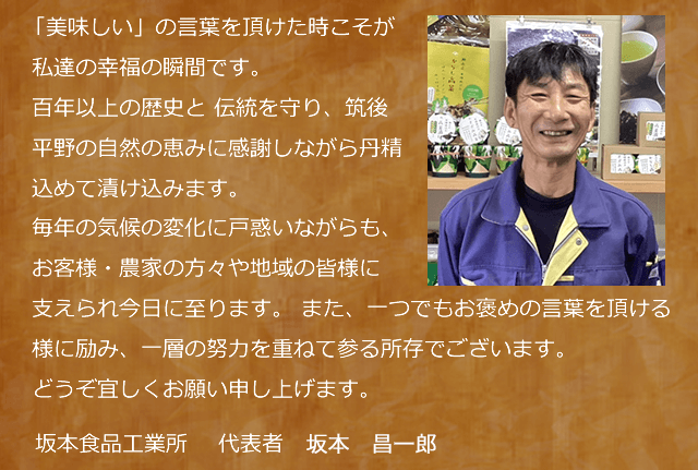 『美味しい』の言葉を頂けた時こそが私達の幸福の瞬間です。／　百年以上の歴史と伝統を守り、筑後平野の自然の恵みに感謝しながら丹精込めて漬け込みます。／　毎年の気候の変化に戸惑いながらも、お客様・農家の方々や地域の皆様に支えられ今日に至ります。 ／　また、一つでもお褒めの言葉を頂ける様に励み、一層の努力を重ねて参る所存でございます。／どうぞよろしくお願い申し上げます。／坂本食品工業所／代表取締役社長　坂本　昌徳