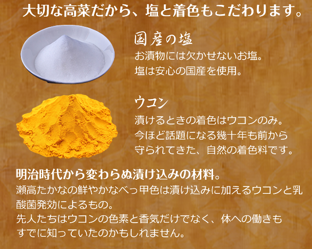 大切な高菜だから、塩と着色もこだわります。
／国産の塩／お漬物には欠かせないお塩。塩は安心の国産産を使用。／ウコン／漬けるときの着色はウコンのみ。／今ほど話題になる幾十年も前から守られてきた、自然の着色料です。／明治時代から変わらぬ漬け込みの材料。／瀬高たかなの鮮やかなべっ甲色は漬け込みに加えるウコンと乳酸菌発効によるもの。先人たちはウコンの色素と香気だけでなく、体への働きもすでに知っていたのかもしれません。 