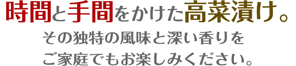 時間と手間をかけた高菜漬け。／その独特の風味と深い香りを
ご家庭でもお楽しみください。