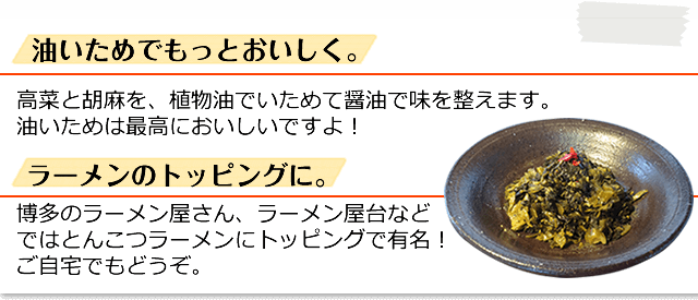油いためでもっとおいしく。高菜と胡麻を、植物油でいためて醤油で味を整えます。油いためは最高においしいですよ！ / ラーメンのトッピングに。 博多のラーメン屋さん、ラーメン屋台など
ではとんこつラーメンにトッピングで有名！
ご自宅でもどうぞ。