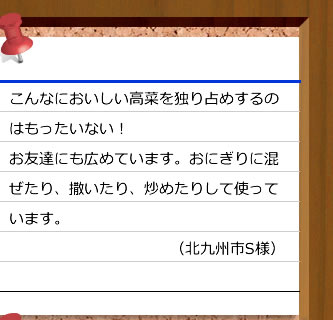 
こんなにおいしい高菜を独り占めするのはもったいない！お友達にも広めています。おにぎりに混ぜたり、撒いたり、炒めたりして使っています。（北九州市S様）