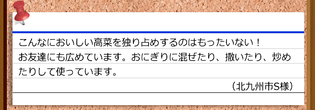 こんなにおいしい高菜を独り占めするのはもったいない！お友達にも広めています。おにぎりに混ぜたり、撒いたり、炒めたりして使っています。（北九州市S様）