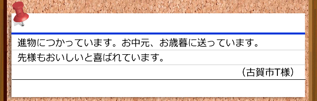進物につかっています。お中元、お歳暮に送っています。先様もおいしいと喜ばれています。（古賀市T様）