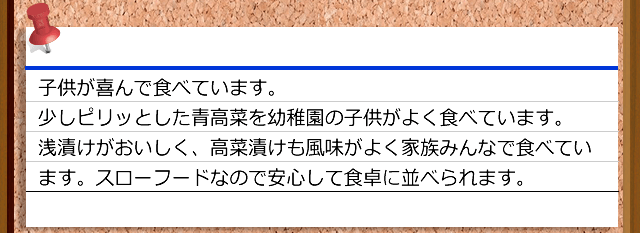 子供が喜んで食べています。少しピリッとした青高菜を幼稚園の子供がよく食べています。浅漬けがおいしく、高菜漬けも風味がよく家族みんなで食べています。スローフードなので安心して食卓に並べられます。