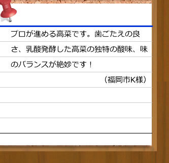 プロが進める高菜です。歯ごたえの良さ、乳酸発酵した高菜の独特の酸味、味のバランスが絶妙です！（福岡市K様）
