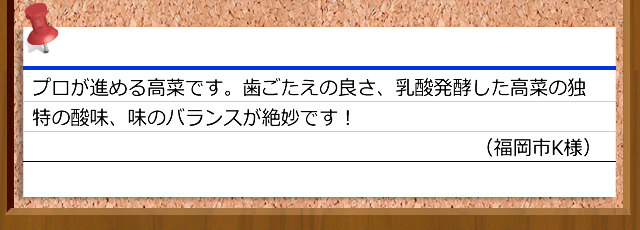 プロが進める高菜です。歯ごたえの良さ、乳酸発酵した高菜の独特の酸味、味のバランスが絶妙です！（福岡市K様）